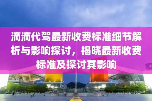 滴滴代驾最新收费标准细节解析与影响探讨，揭晓最新收费标准及探讨其影响