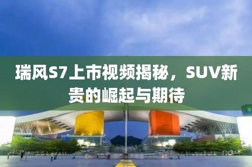 瑞风S7上市视频揭秘，SUV新贵的崛起与期待