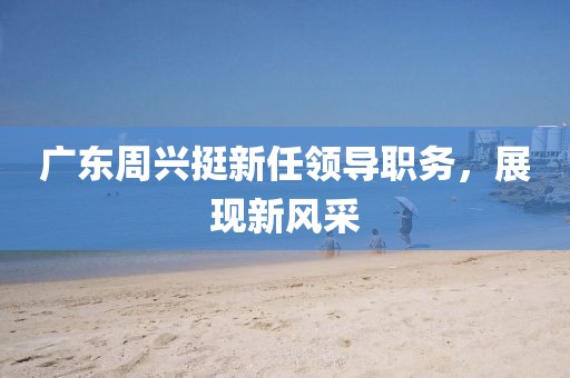 广东周兴挺新任领导职务，展现新风采