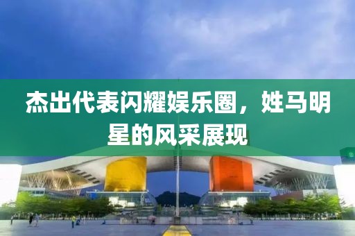 杰出代表闪耀娱乐圈，姓马明星的风采展现