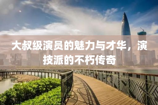 大叔级演员的魅力与才华，演技派的不朽传奇