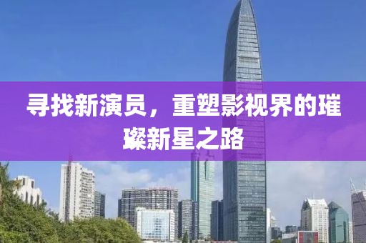 寻找新演员，重塑影视界的璀璨新星之路