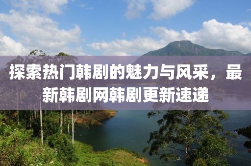 探索热门韩剧的魅力与风采，最新韩剧网韩剧更新速递