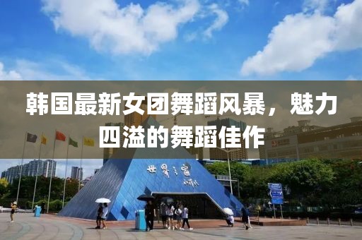 韩国最新女团舞蹈风暴，魅力四溢的舞蹈佳作
