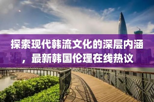 探索现代韩流文化的深层内涵，最新韩国伦理在线热议