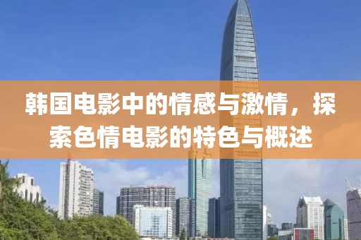韩国电影中的情感与激情，探索色情电影的特色与概述