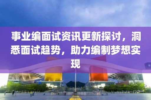 事业编面试资讯更新探讨，洞悉面试趋势，助力编制梦想实现