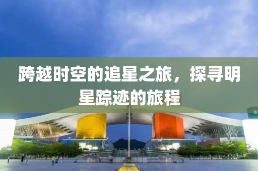跨越时空的追星之旅，探寻明星踪迹的旅程