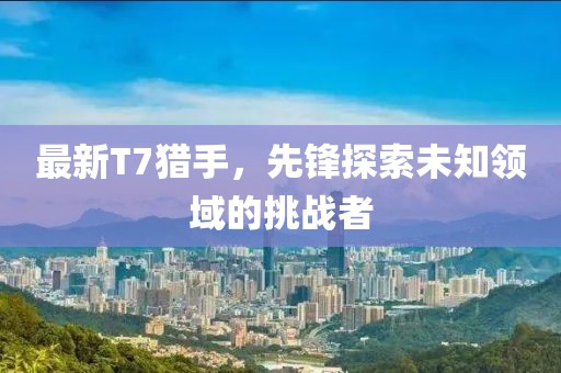 最新T7猎手，先锋探索未知领域的挑战者