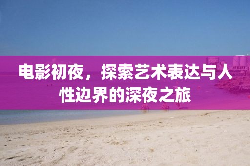 电影初夜，探索艺术表达与人性边界的深夜之旅