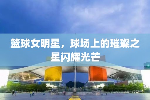 篮球女明星，球场上的璀璨之星闪耀光芒