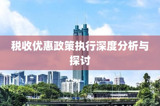 税收优惠政策执行深度分析与探讨