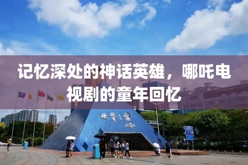 记忆深处的神话英雄，哪吒电视剧的童年回忆