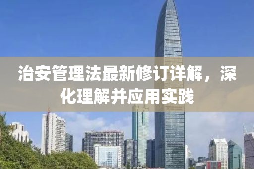 治安管理法最新修订详解，深化理解并应用实践