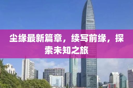 尘缘最新篇章，续写前缘，探索未知之旅