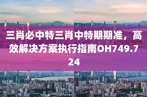 三肖必中特三肖中特期期准，高效解决方案执行指南OH749.724