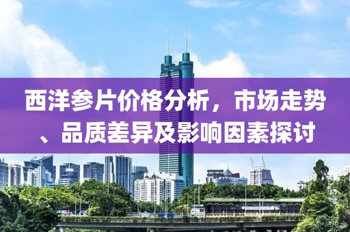 西洋参片价格分析，市场走势、品质差异及影响因素探讨