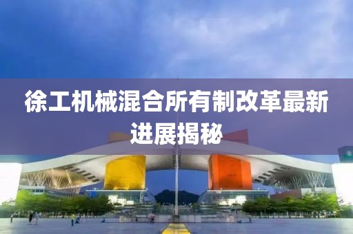徐工机械混合所有制改革最新进展揭秘