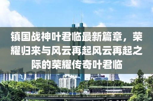 镇国战神叶君临最新篇章，荣耀归来与风云再起风云再起之际的荣耀传奇叶君临