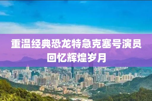 重温经典恐龙特急克塞号演员回忆辉煌岁月