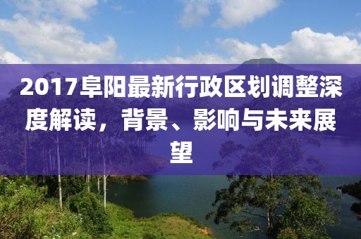 2017阜阳最新行政区划调整深度解读，背景、影响与未来展望
