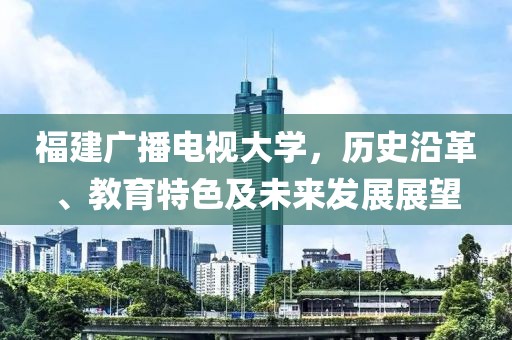 福建广播电视大学，历史沿革、教育特色及未来发展展望