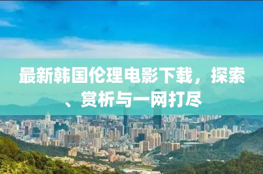 最新韩国伦理电影下载，探索、赏析与一网打尽