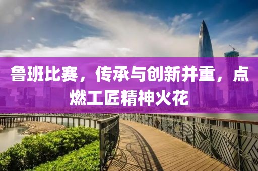 鲁班比赛，传承与创新并重，点燃工匠精神火花