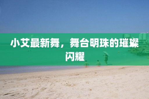 小艾最新舞，舞台明珠的璀璨闪耀