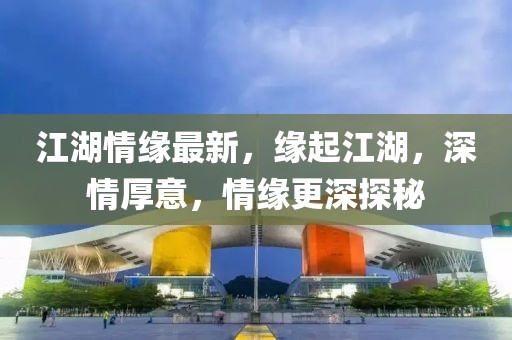 江湖情缘最新，缘起江湖，深情厚意，情缘更深探秘