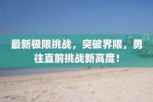 最新极限挑战，突破界限，勇往直前挑战新高度！