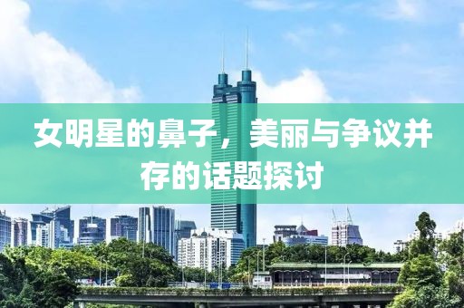 女明星的鼻子，美丽与争议并存的话题探讨