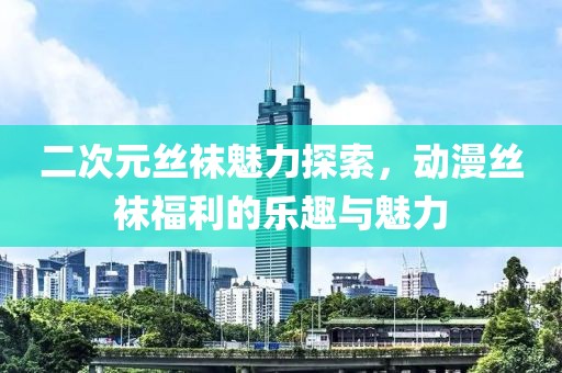 二次元丝袜魅力探索，动漫丝袜福利的乐趣与魅力