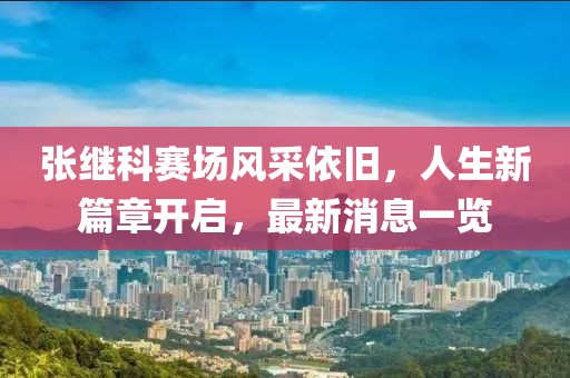张继科赛场风采依旧，人生新篇章开启，最新消息一览