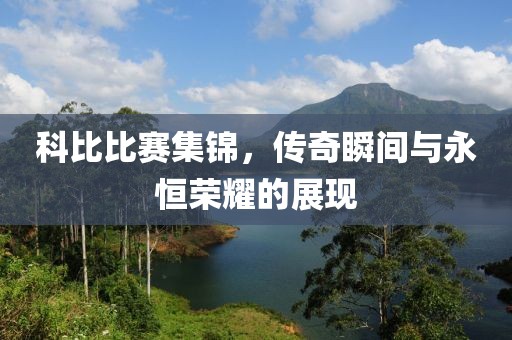 科比比赛集锦，传奇瞬间与永恒荣耀的展现
