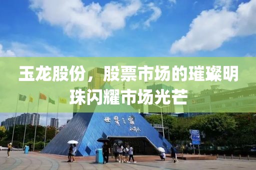 玉龙股份，股票市场的璀璨明珠闪耀市场光芒