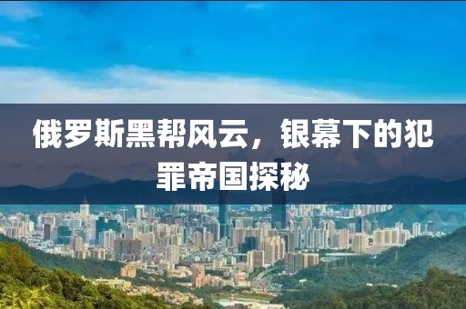 俄罗斯黑帮风云，银幕下的犯罪帝国探秘