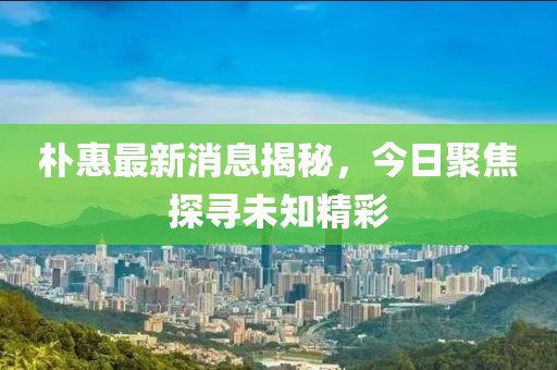 朴惠最新消息揭秘，今日聚焦探寻未知精彩