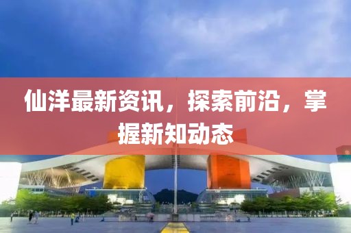 仙洋最新资讯，探索前沿，掌握新知动态