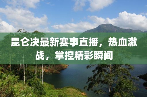 昆仑决最新赛事直播，热血激战，掌控精彩瞬间