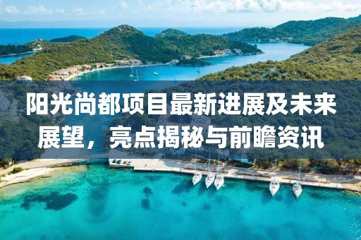 阳光尚都项目最新进展及未来展望，亮点揭秘与前瞻资讯