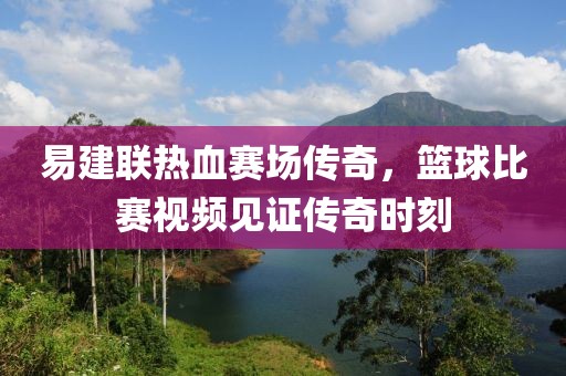 易建联热血赛场传奇，篮球比赛视频见证传奇时刻