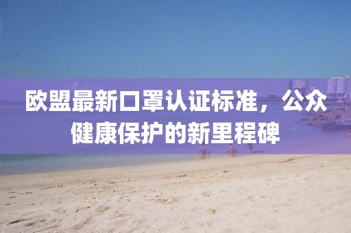 欧盟最新口罩认证标准，公众健康保护的新里程碑
