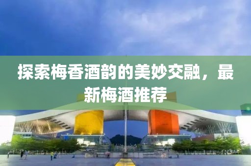 探索梅香酒韵的美妙交融，最新梅酒推荐
