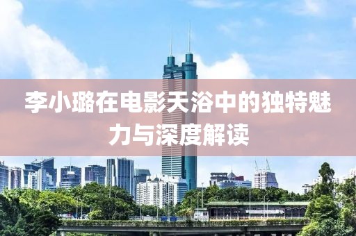 李小璐在电影天浴中的独特魅力与深度解读