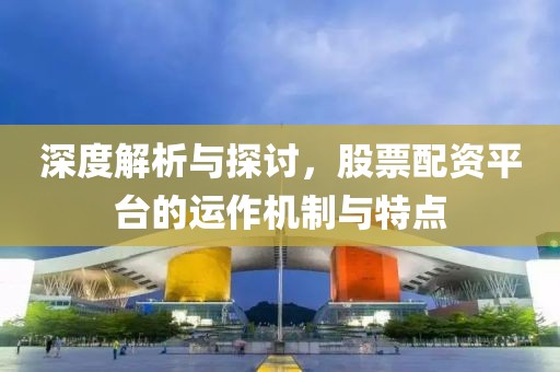 深度解析与探讨，股票配资平台的运作机制与特点