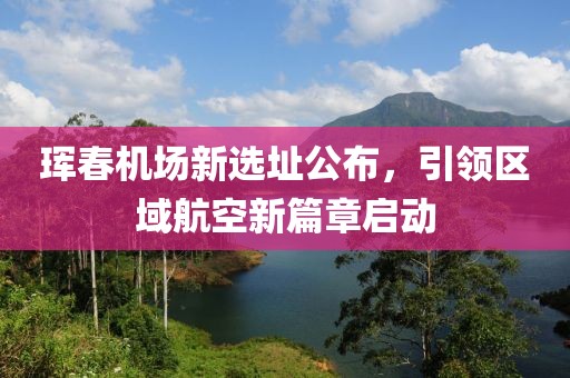 珲春机场新选址公布，引领区域航空新篇章启动