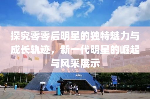 探究零零后明星的独特魅力与成长轨迹，新一代明星的崛起与风采展示