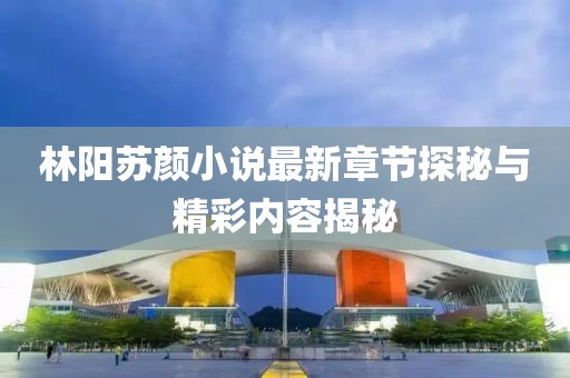 林阳苏颜小说最新章节探秘与精彩内容揭秘