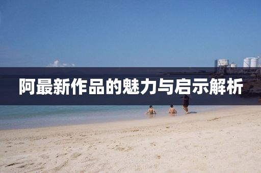阿最新作品的魅力与启示解析